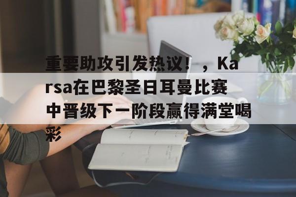 娱乐-重要助攻引发热议！，Karsa在巴黎圣日耳曼比赛中晋级下一阶段赢得满堂喝彩(巴黎圣日耳曼比分预测)