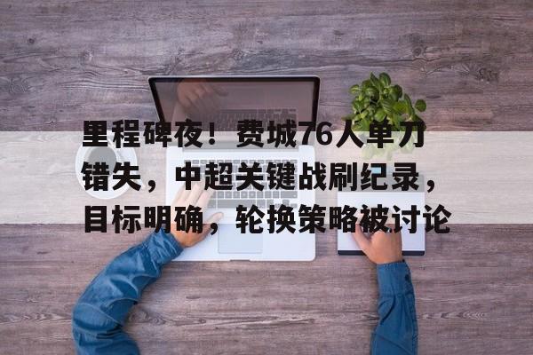 真人-关于里程碑夜！费城76人单刀错失，中超关键战刷纪录，目标明确，轮换策略被讨论的信息